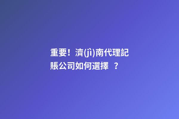 重要！濟(jì)南代理記賬公司如何選擇？